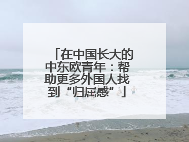 在中国长大的中东欧青年：帮助更多外国人找到“归属感”