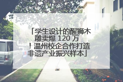 学生设计的醒狮木雕卖爆 120 万！温州校企合作打造非遗产业振兴样本