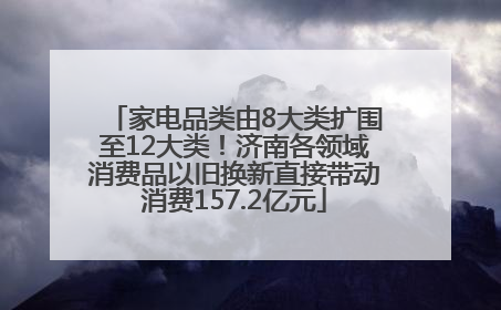家电品类由8大类扩围至12大类！济南各领域消费品以旧换新直接带动消费157.2亿元