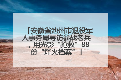 安徽省池州市退役军人事务局寻访参战老兵，用光影“抢救”88份“烽火档案”