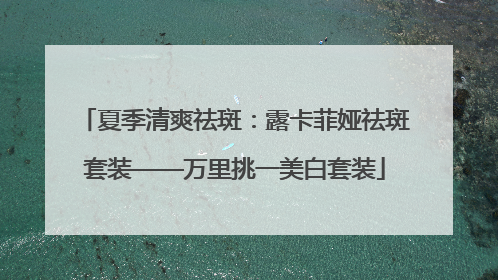 夏季清爽祛斑：露卡菲娅祛斑套装——万里挑一美白套装