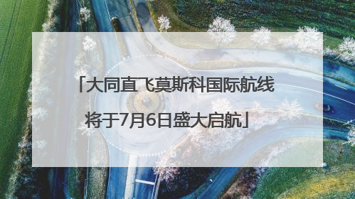 大同直飞莫斯科国际航线将于7月6日盛大启航