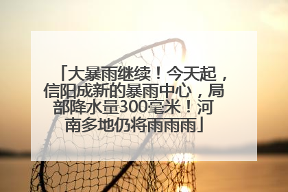 大暴雨继续！今天起，信阳成新的暴雨中心，局部降水量300毫米！河南多地仍将雨雨雨