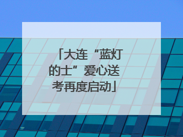 大连“蓝灯的士”爱心送考再度启动