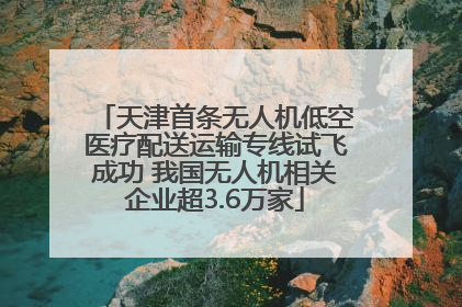 天津首条无人机低空医疗配送运输专线试飞成功 我国无人机相关企业超3.6万家