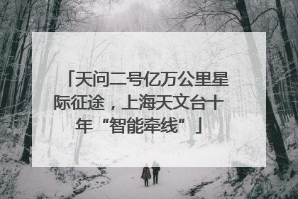 天问二号亿万公里星际征途，上海天文台十年“智能牵线”