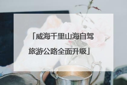 威海千里山海自驾旅游公路全面升级