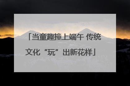 当童趣撞上端午 传统文化“玩”出新花样
