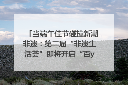 当端午佳节碰撞新潮非遗：第二届“非遗生活荟”即将开启“百young”新章