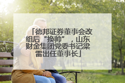 德邦证券董事会改组后“换帅”，山东财金集团党委书记梁雷出任董事长