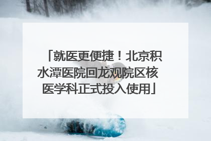 就医更便捷！北京积水潭医院回龙观院区核医学科正式投入使用