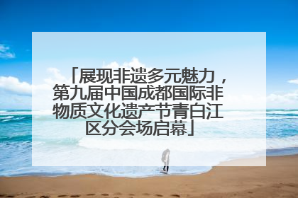 展现非遗多元魅力，第九届中国成都国际非物质文化遗产节青白江区分会场启幕