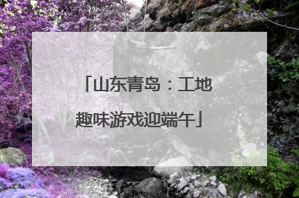 山东青岛：工地趣味游戏迎端午