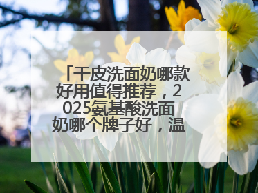 干皮洗面奶哪款好用值得推荐，2025氨基酸洗面奶哪个牌子好，温和在线