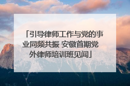引导律师工作与党的事业同频共振 安徽首期党外律师培训班见闻