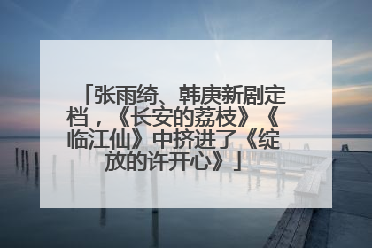 张雨绮、韩庚新剧定档，《长安的荔枝》《临江仙》中挤进了《绽放的许开心》
