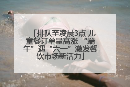 排队至凌晨3点 儿童餐订单量高涨 “端午”遇“六一”激发餐饮市场新活力