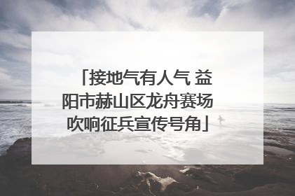接地气有人气 益阳市赫山区龙舟赛场吹响征兵宣传号角