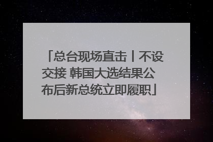 总台现场直击丨不设交接 韩国大选结果公布后新总统立即履职