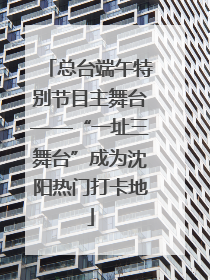 总台端午特别节目主舞台——“一址三舞台”成为沈阳热门打卡地