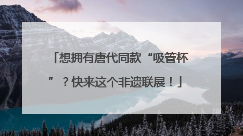 想拥有唐代同款“吸管杯”？快来这个非遗联展！