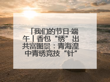我们的节日·端午丨香包“绣”出共富图景：青海湟中青绣竞技“针”功夫点亮乡村