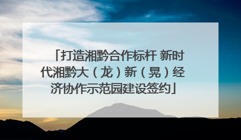 打造湘黔合作标杆 新时代湘黔大（龙）新（晃）经济协作示范园建设签约