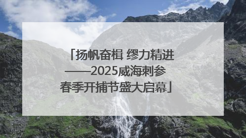 扬帆奋楫 缪力精进——2025威海刺参春季开捕节盛大启幕