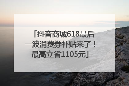 抖音商城618最后一波消费券补贴来了！最高立省1105元