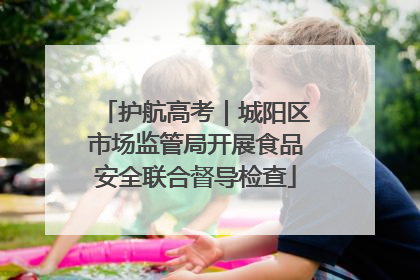 护航高考｜城阳区市场监管局开展食品安全联合督导检查
