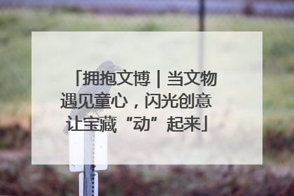 拥抱文博｜当文物遇见童心，闪光创意让宝藏“动”起来