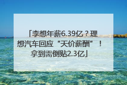 李想年薪6.39亿？理想汽车回应“天价薪酬”！拿到需倒贴2.3亿