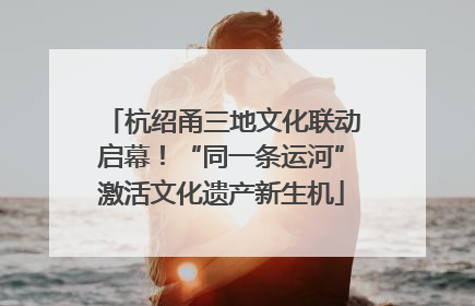 杭绍甬三地文化联动启幕！“同一条运河”激活文化遗产新生机