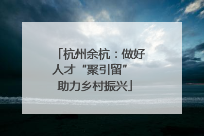 杭州余杭：做好人才“聚引留” 助力乡村振兴