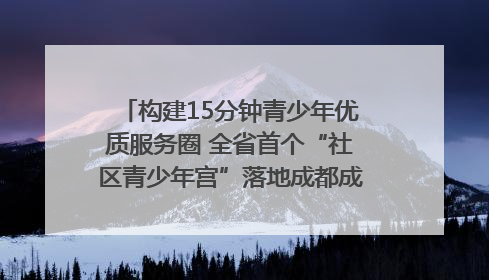 构建15分钟青少年优质服务圈 全省首个“社区青少年宫”落地成都成华区｜一老一小总关情