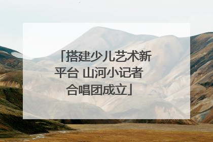 搭建少儿艺术新平台 山河小记者合唱团成立