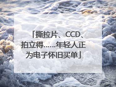撕拉片、CCD、拍立得……年轻人正为电子怀旧买单