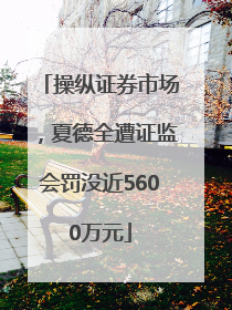 操纵证券市场，夏德全遭证监会罚没近5600万元
