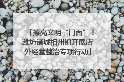 擦亮文明“门面”！潍坊诸城相州镇开展店外经营整治专项行动