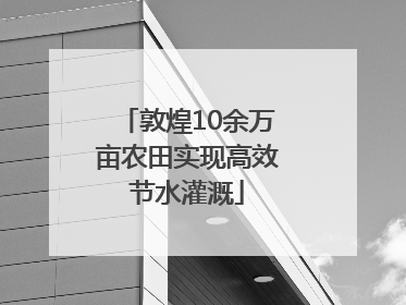敦煌10余万亩农田实现高效节水灌溉