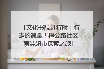 文化书院进行时｜行走的课堂！桓公路社区萌娃超市探索之旅