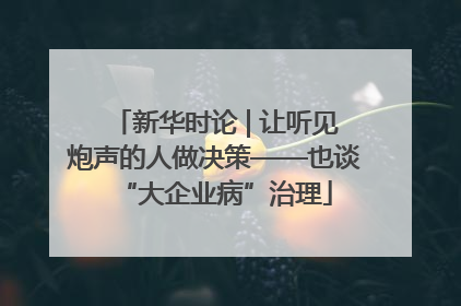 新华时论 | 让听见炮声的人做决策——也谈“大企业病”治理
