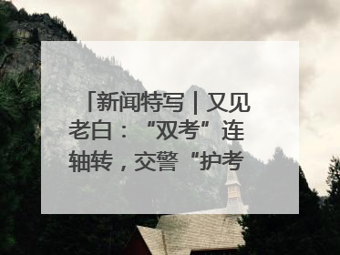 新闻特写｜又见老白：“双考”连轴转，交警“护考档”密集开启