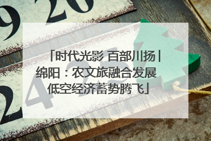 时代光影 百部川扬│绵阳：农文旅融合发展 低空经济蓄势腾飞