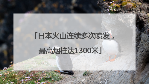 日本火山连续多次喷发，最高烟柱达1300米