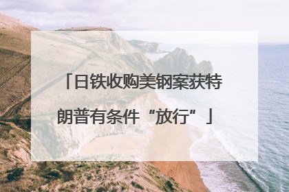 日铁收购美钢案获特朗普有条件“放行”