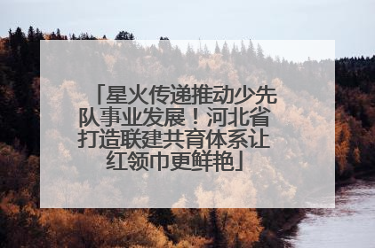 星火传递推动少先队事业发展！河北省打造联建共育体系让红领巾更鲜艳