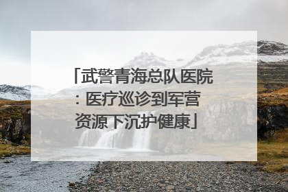 武警青海总队医院：医疗巡诊到军营  资源下沉护健康