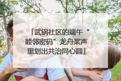 武锅社区的端午“睦邻密码”龙舟桨声里划出共治同心圆