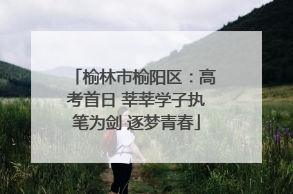 榆林市榆阳区：高考首日 莘莘学子执笔为剑 逐梦青春